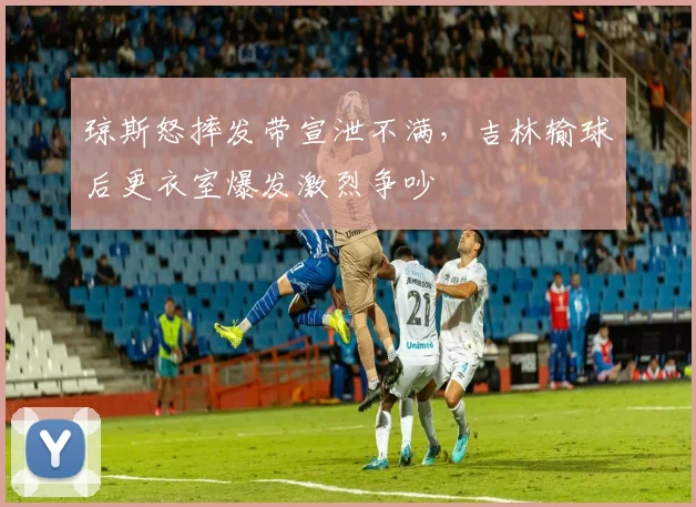 琼斯怒摔发带宣泄不满，吉林输球后更衣室爆发激烈争吵