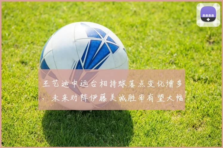 王艺迪中远台相持球落点变化增多，未来对阵伊藤美诚胜率有望大幅提升