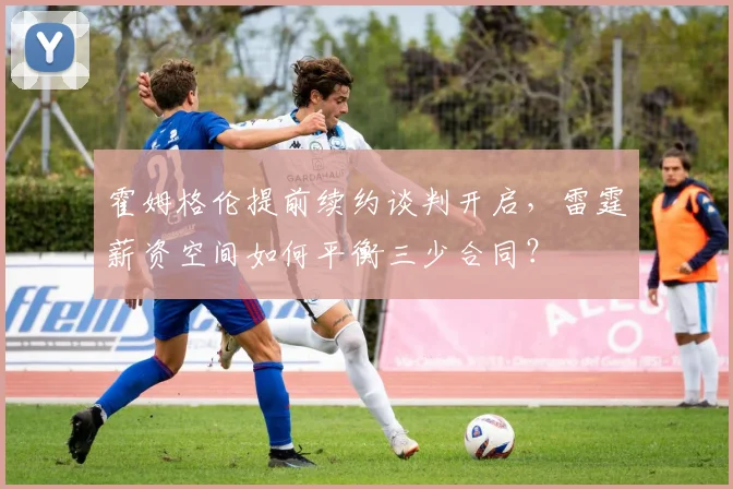 霍姆格伦提前续约谈判开启,雷霆薪资空间如何平衡三少合同?