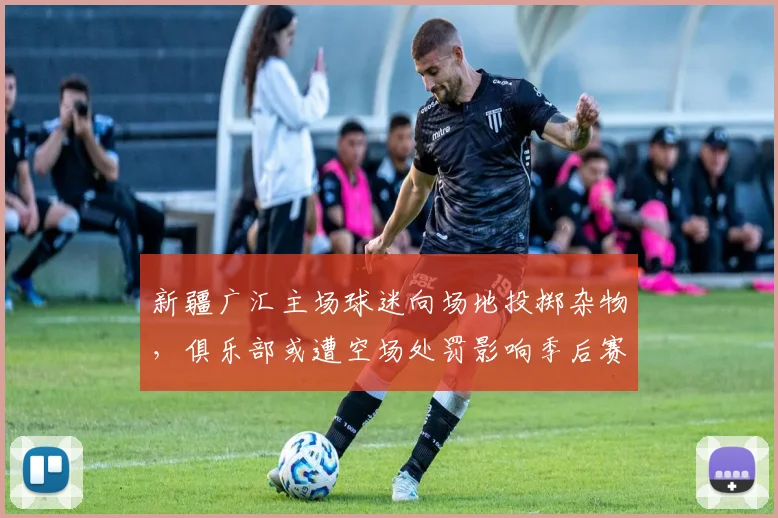 新疆广汇主场球迷向场地投掷杂物，俱乐部或遭空场处罚影响季后赛