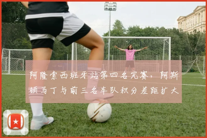 阿隆索西班牙站第四名完赛,阿斯顿马丁与前三名车队积分差距扩大至37分