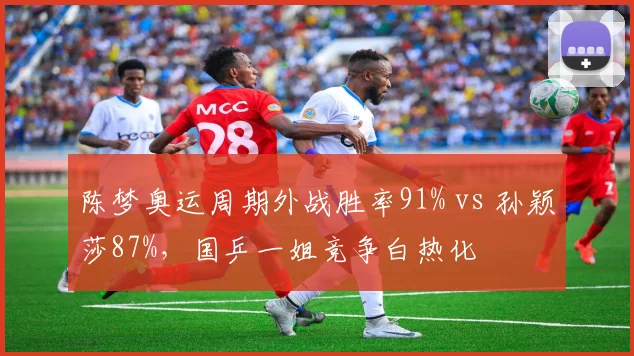 陈梦奥运周期外战胜率91% vs 孙颖莎87%,国乒一姐竞争白热化