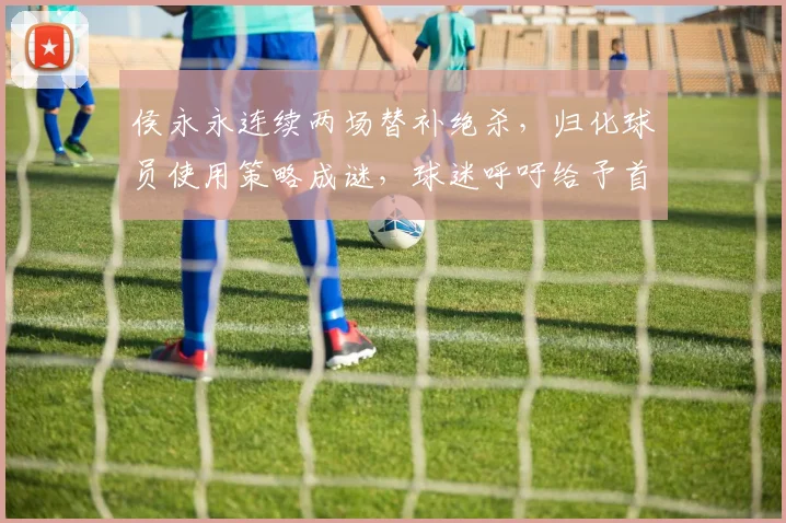 侯永永连续两场替补绝杀，归化球员使用策略成谜，球迷呼吁给予首发