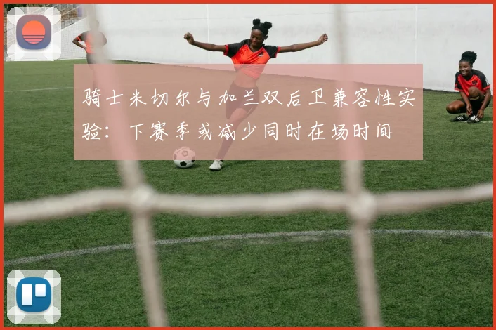 骑士米切尔与加兰双后卫兼容性实验:下赛季或减少同时在场时间