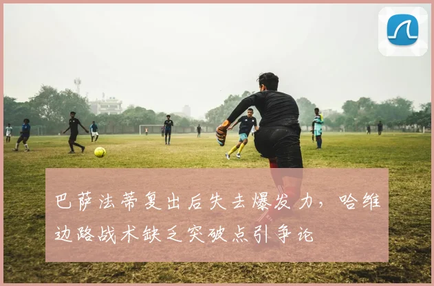 巴萨法蒂复出后失去爆发力,哈维边路战术缺乏突破点引争论