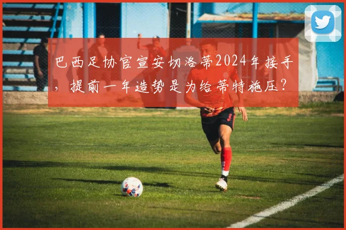 巴西足协官宣安切洛蒂2024年接手，提前一年造势是为给蒂特施压？