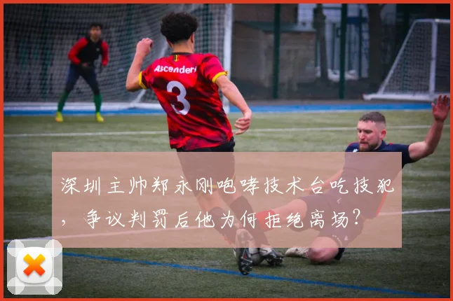 深圳主帅郑永刚咆哮技术台吃技犯,争议判罚后他为何拒绝离场?