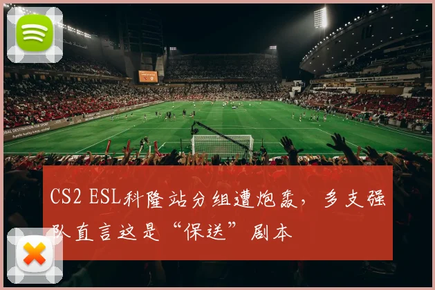 CS2 ESL科隆站分组遭炮轰,多支强队直言这是“保送”剧本