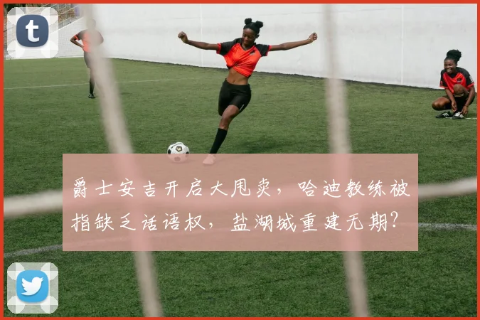 爵士安吉开启大甩卖,哈迪教练被指缺乏话语权,盐湖城重建无期?