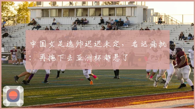 中国女足选帅迟迟未定,名记痛批:再拖下去亚洲杯都悬了